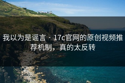 我以为是谣言 · 17c官网的原创视频推荐机制，真的太反转