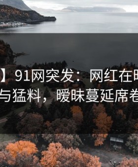 【爆料】91网突发：网红在昨晚被曝曾参与猛料，暧昧蔓延席卷全网