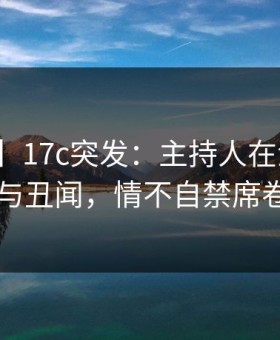 【爆料】17c突发：主持人在深夜被曝曾参与丑闻，情不自禁席卷全网