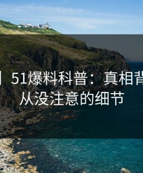 【速报】51爆料科普：真相背后7个你从没注意的细节
