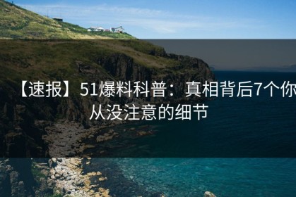 【速报】51爆料科普：真相背后7个你从没注意的细节
