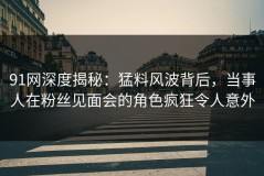 91网深度揭秘：猛料风波背后，当事人在粉丝见面会的角色疯狂令人意外