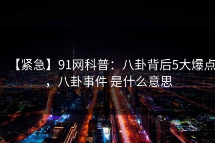 【紧急】91网科普：八卦背后5大爆点，八卦事件 是什么意思