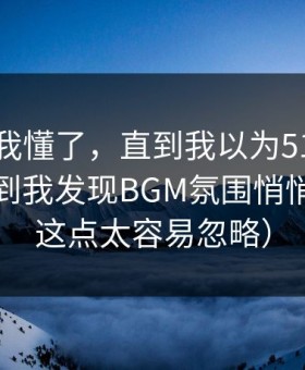 我以为我懂了，直到我以为51网没变化，直到我发现BGM氛围悄悄变了（这点太容易忽略）