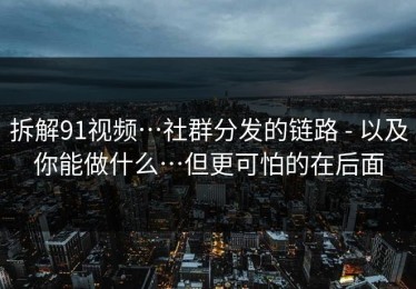 拆解91视频…社群分发的链路 - 以及你能做什么…但更可怕的在后面