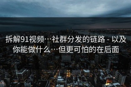拆解91视频…社群分发的链路 - 以及你能做什么…但更可怕的在后面
