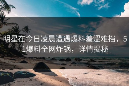 明星在今日凌晨遭遇爆料羞涩难挡，51爆料全网炸锅，详情揭秘