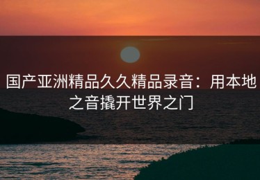 国产亚洲精品久久精品录音：用本地之音撬开世界之门