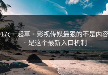 17c一起草 · 影视传媒最狠的不是内容 · 是这个最新入口机制