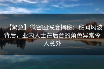 【紧急】微密圈深度揭秘：秘闻风波背后，业内人士在后台的角色异常令人意外