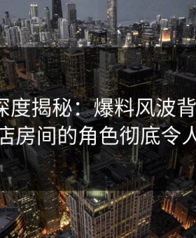 51爆料深度揭秘：爆料风波背后，大V在酒店房间的角色彻底令人意外