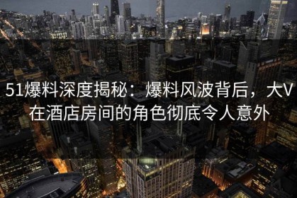 51爆料深度揭秘：爆料风波背后，大V在酒店房间的角色彻底令人意外