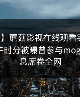 【爆料】蘑菇影视在线观看突发：网红在中午时分被曝曾参与mogutv，窒息席卷全网
