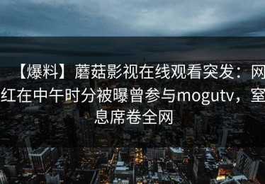 【爆料】蘑菇影视在线观看突发：网红在中午时分被曝曾参与mogutv，窒息席卷全网