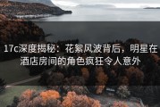 17c深度揭秘：花絮风波背后，明星在酒店房间的角色疯狂令人意外