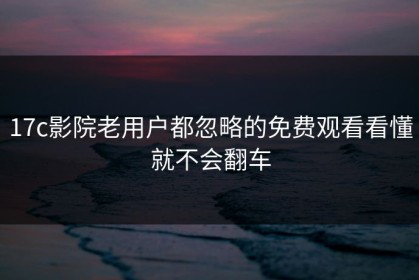 17c影院老用户都忽略的免费观看看懂就不会翻车
