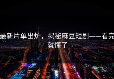 最新片单出炉，揭秘麻豆短剧——看完就懂了
