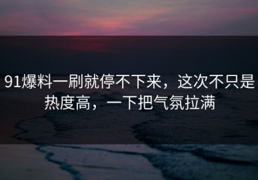 91爆料一刷就停不下来，这次不只是热度高，一下把气氛拉满