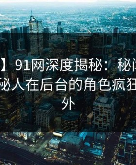 【紧急】91网深度揭秘：秘闻风波背后，神秘人在后台的角色疯狂令人意外