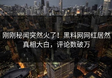 刚刚秘闻突然火了！黑料网网红居然真相大白，评论数破万