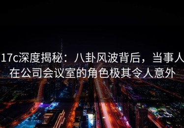 17c深度揭秘：八卦风波背后，当事人在公司会议室的角色极其令人意外