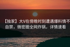 【独家】大V在傍晚时刻遭遇爆料情不自禁，微密圈全网炸锅，详情速看