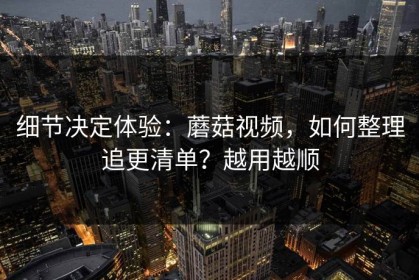 细节决定体验：蘑菇视频，如何整理追更清单？越用越顺