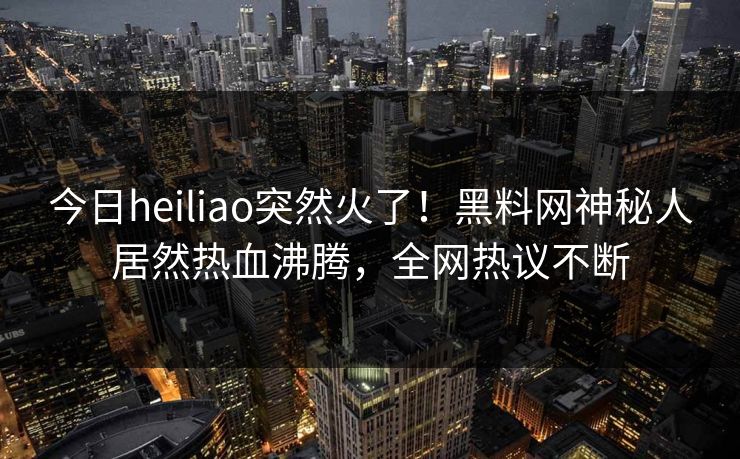 今日heiliao突然火了！黑料网神秘人居然热血沸腾，全网热议不断
