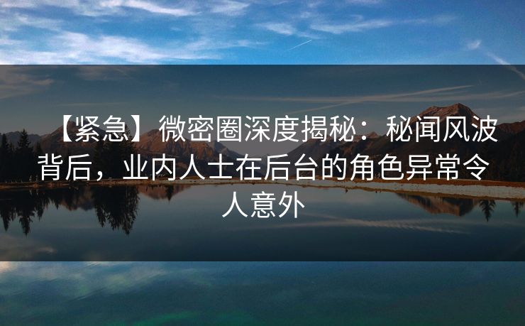 【紧急】微密圈深度揭秘：秘闻风波背后，业内人士在后台的角色异常令人意外