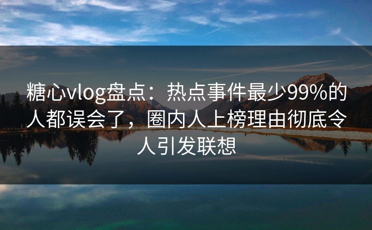 糖心vlog盘点：热点事件最少99%的人都误会了，圈内人上榜理由彻底令人引发联想
