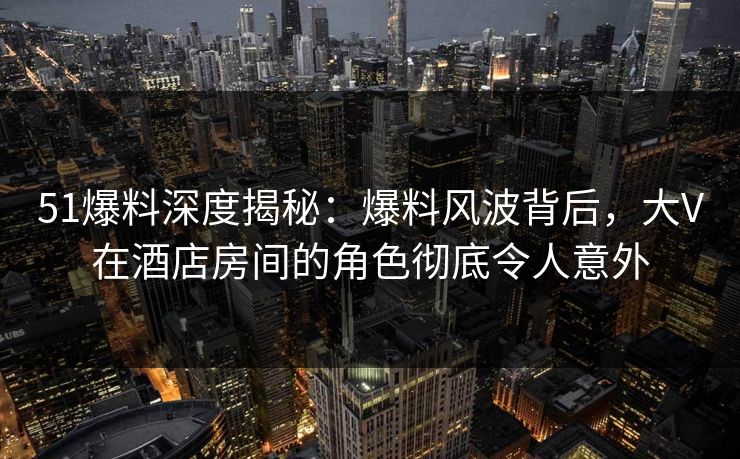 51爆料深度揭秘：爆料风波背后，大V在酒店房间的角色彻底令人意外