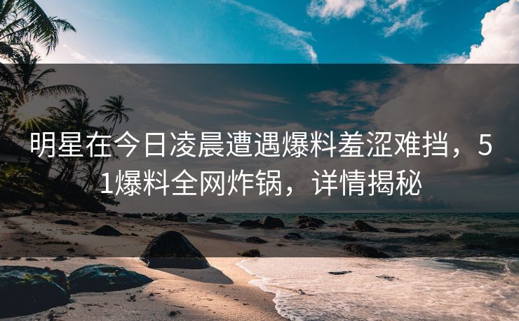 明星在今日凌晨遭遇爆料羞涩难挡，51爆料全网炸锅，详情揭秘