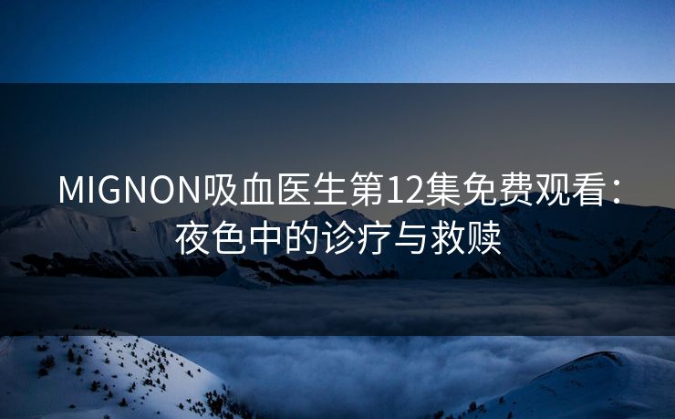 MIGNON吸血医生第12集免费观看：夜色中的诊疗与救赎
