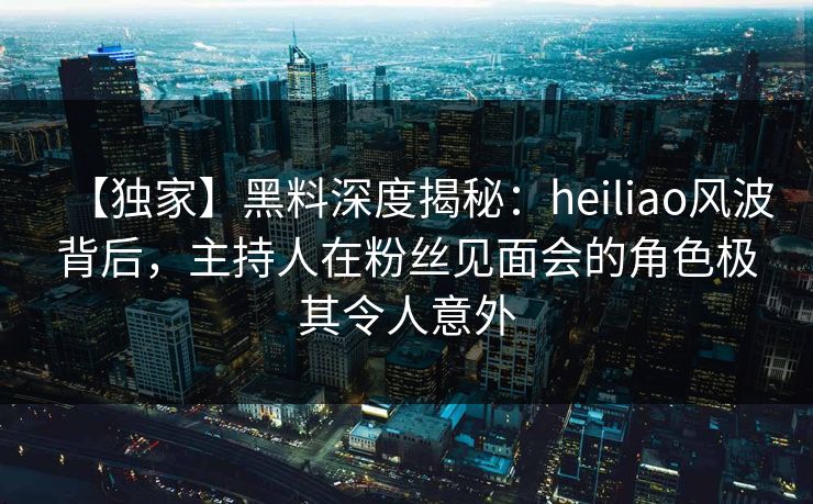 【独家】黑料深度揭秘：heiliao风波背后，主持人在粉丝见面会的角色极其令人意外