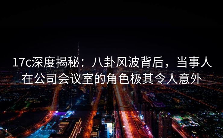 17c深度揭秘:八卦风波背后,当事人在公司会议室的角色极其令人意外 17c深度揭秘:八卦风波背后,当事人在公司会议室的角色极其令人意外