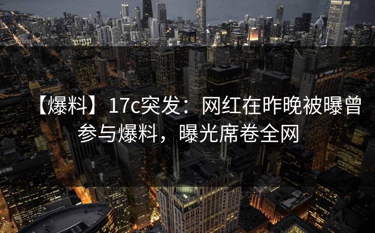 【爆料】17c突发：网红在昨晚被曝曾参与爆料，曝光席卷全网