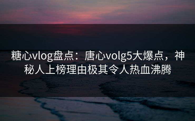 糖心vlog盘点：唐心volg5大爆点，神秘人上榜理由极其令人热血沸腾