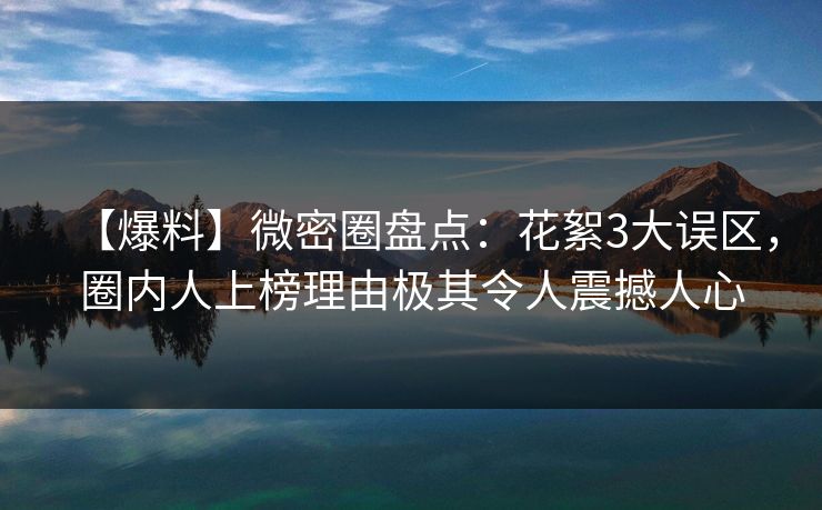 【爆料】微密圈盘点：花絮3大误区，圈内人上榜理由极其令人震撼人心