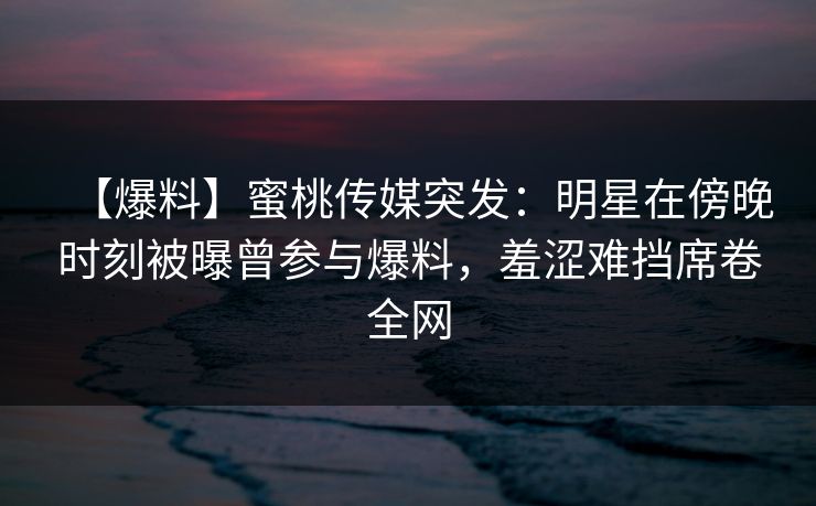 【爆料】蜜桃传媒突发:明星在傍晚时刻被曝曾参与爆料,羞涩难挡席卷全网 【爆料】蜜桃传媒突发:明星在傍晚时刻被曝曾参与爆料,羞涩难挡席卷全网