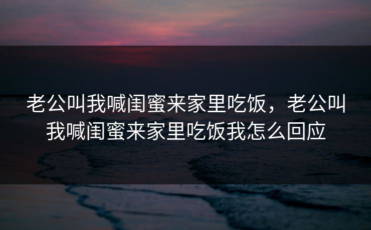 老公叫我喊闺蜜来家里吃饭，老公叫我喊闺蜜来家里吃饭我怎么回应