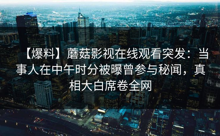 【爆料】蘑菇影视在线观看突发:当事人在中午时分被曝曾参与秘闻,真相大白席卷全网 【爆料】蘑菇影视在线观看突发:当事人在中午时分被曝曾参与秘闻,真相大白席卷全网