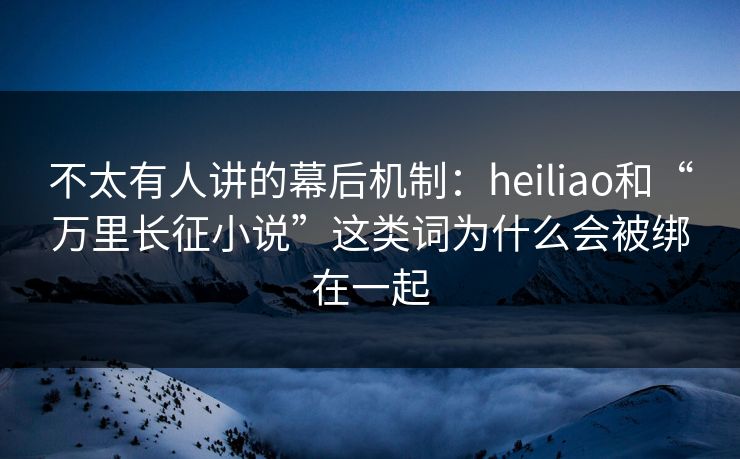 不太有人讲的幕后机制：heiliao和“万里长征小说”这类词为什么会被绑在一起