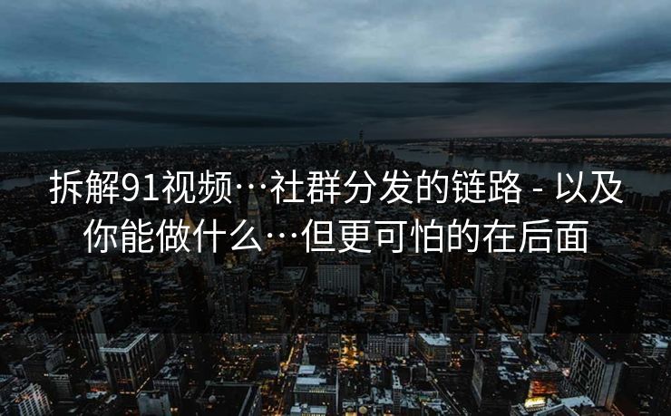 拆解91视频…社群分发的链路 - 以及你能做什么…但更可怕的在后面