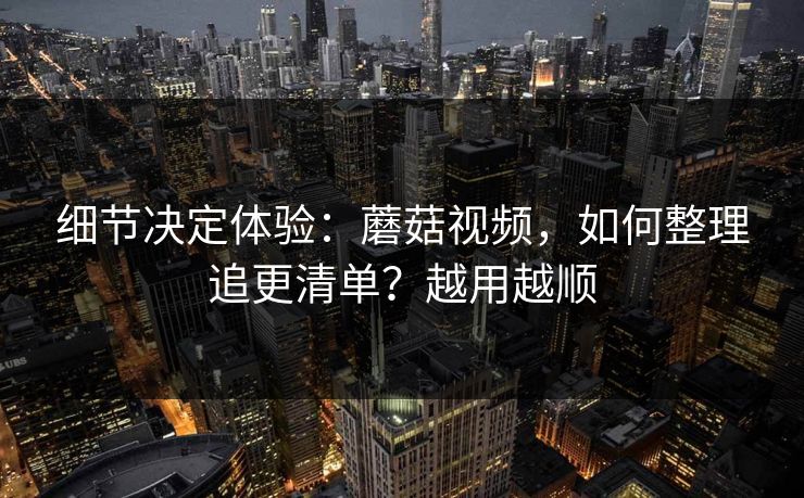 细节决定体验：蘑菇视频，如何整理追更清单？越用越顺