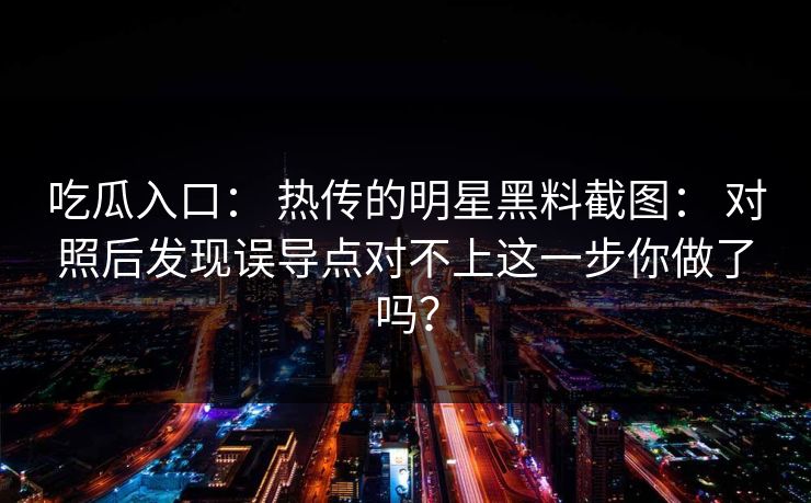 吃瓜入口: 热传的明星黑料截图: 对照后发现误导点对不上这一步你做了吗? 吃瓜入口: 热传的明星黑料截图: 对照后发现误导点对不上这一步你做了吗?