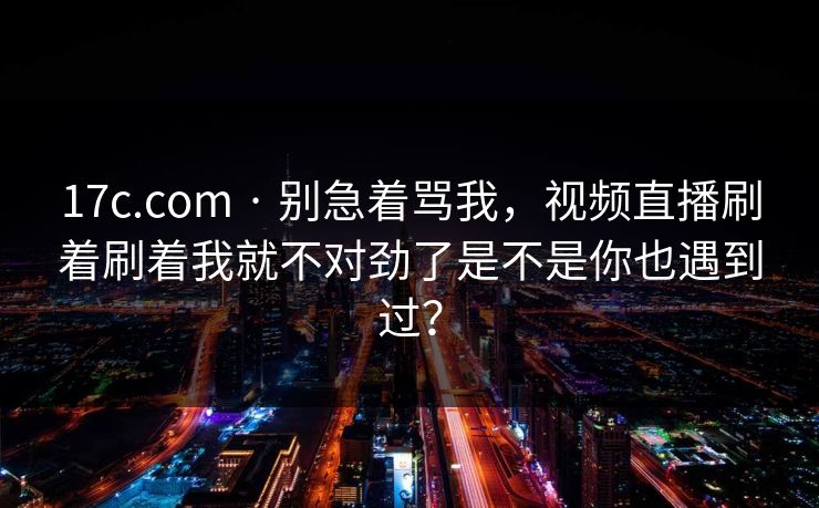 17c.com · 别急着骂我,视频直播刷着刷着我就不对劲了是不是你也遇到过? 17c.com · 别急着骂我,视频直播刷着刷着我就不对劲了是不是你也遇到过?
