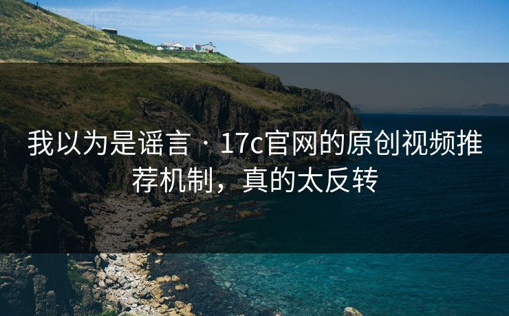 我以为是谣言 · 17c官网的原创视频推荐机制，真的太反转
